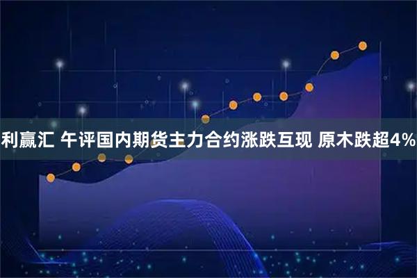 利赢汇 午评国内期货主力合约涨跌互现 原木跌超4%