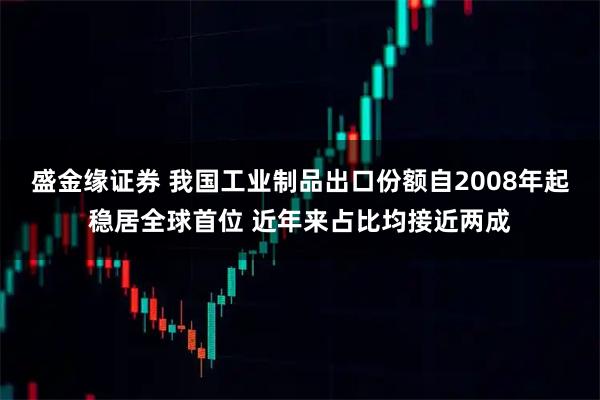 盛金缘证券 我国工业制品出口份额自2008年起稳居全球首位 近年来占比均接近两成
