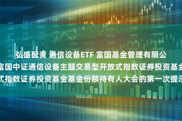 弘盛配资 通信设备ETF 富国基金管理有限公司关于以通讯方式召开富国中证通信设备主题交易型开放式指数证券投资基金基金份额持有人大会的第一次提示性公告