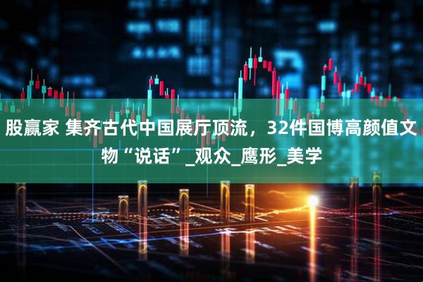 股赢家 集齐古代中国展厅顶流,32件国博高颜值文物“说话”_观众_鹰形_美学