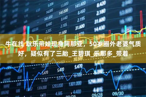 牛在线 耿乐带娃现身阿那亚，50岁圈外老婆气质好，疑似有了三胎_王碧琪_乐那多_带着