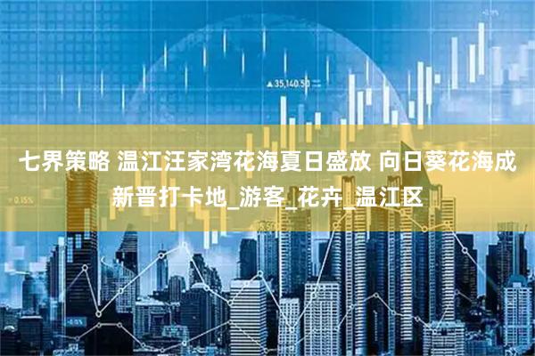 七界策略 温江汪家湾花海夏日盛放 向日葵花海成新晋打卡地_游客_花卉_温江区