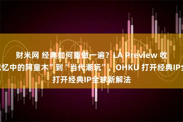 财米网 经典如何重做一遍？LA Preview 收官，从“记忆中的阿童木”到“当代潮玩”，OHKU 打开经典IP全球新解法