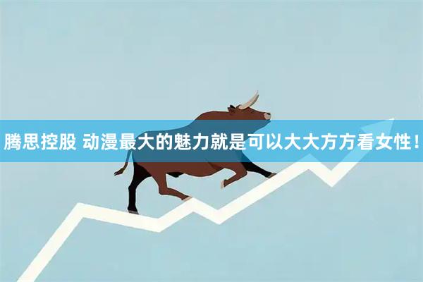 腾思控股 动漫最大的魅力就是可以大大方方看女性！