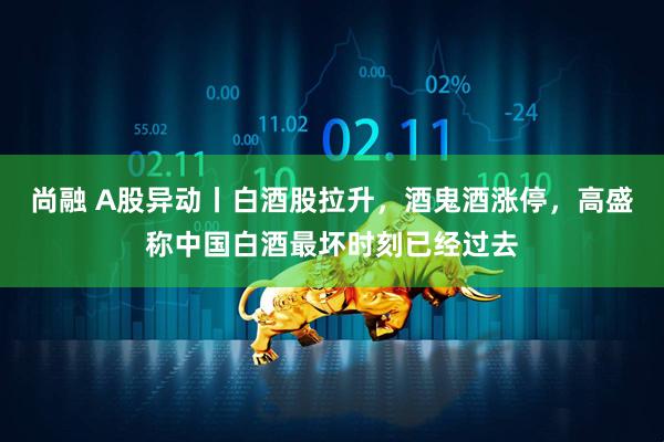 尚融 A股异动丨白酒股拉升，酒鬼酒涨停，高盛称中国白酒最坏时刻已经过去